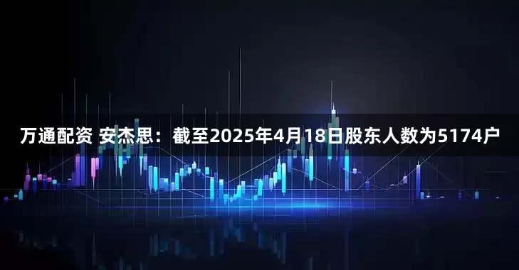 万通配资 安杰思：截至2025年4月18日股东人数为5174户