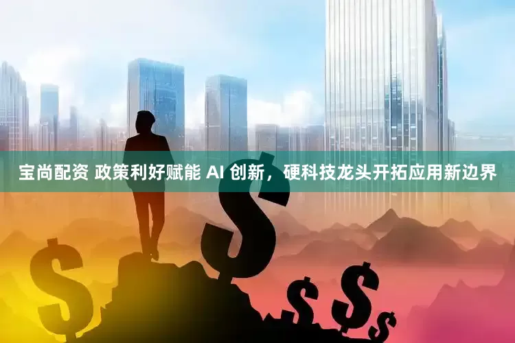 宝尚配资 政策利好赋能 AI 创新，硬科技龙头开拓应用新边界