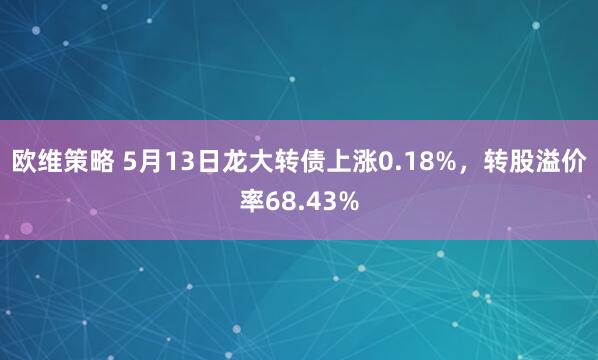 欧维策略 5月13日龙大转债上涨0.18%，转股溢价率68.43%
