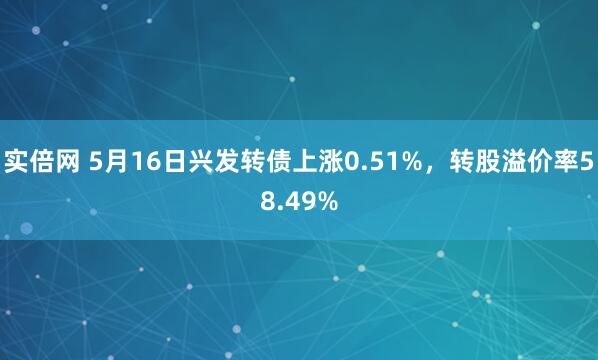 实倍网 5月16日兴发转债上涨0.51%，转股溢价率58.49%