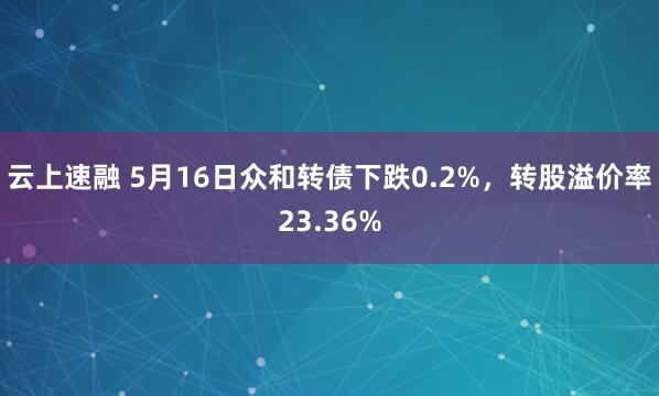 云上速融 5月16日众和转债下跌0.2%，转股溢价率23.36%