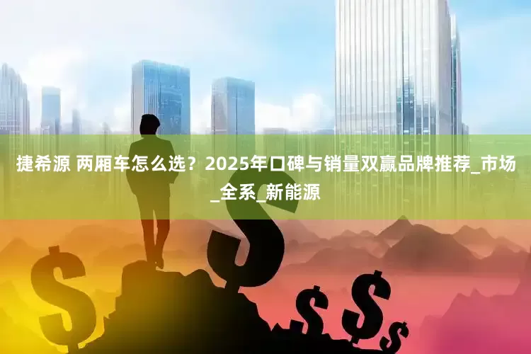 捷希源 两厢车怎么选？2025年口碑与销量双赢品牌推荐_市场_全系_新能源