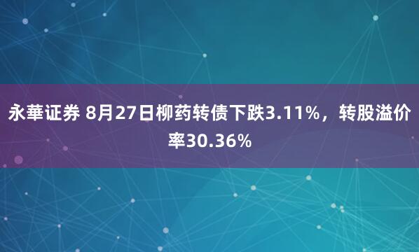 永華证券 8月27日柳药转债下跌3.11%，转股溢价率30.36%