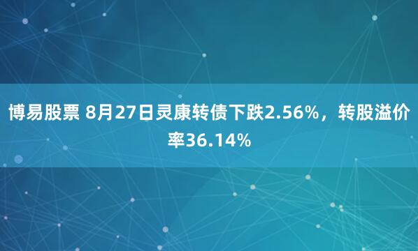 博易股票 8月27日灵康转债下跌2.56%，转股溢价率36.14%