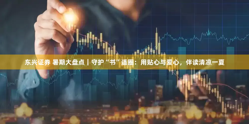 东兴证券 暑期大盘点｜守护“书”适圈：用贴心与爱心，伴读清凉一夏