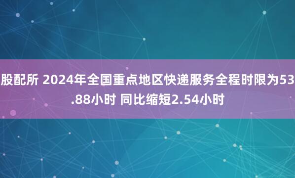 股配所 2024年全国重点地区快递服务全程时限为53.88小时 同比缩短2.54小时