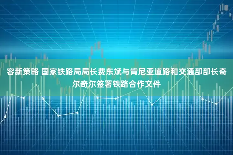 容新策略 国家铁路局局长费东斌与肯尼亚道路和交通部部长奇尔奇尔签署铁路合作文件