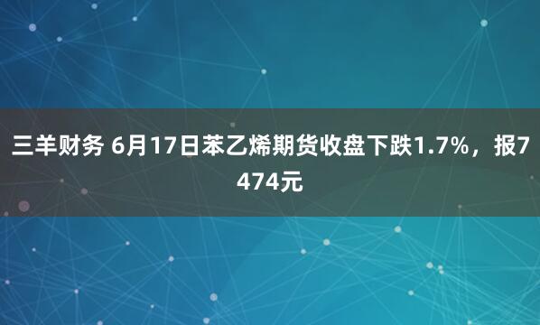 三羊财务 6月17日苯乙烯期货收盘下跌1.7%，报7474元