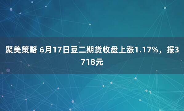 聚美策略 6月17日豆二期货收盘上涨1.17%，报3718元