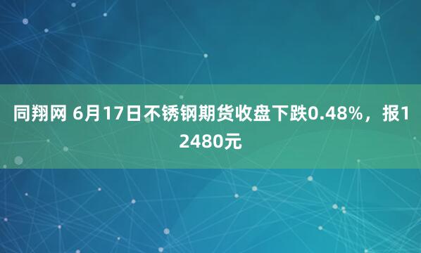 同翔网 6月17日不锈钢期货收盘下跌0.48%，报12480元