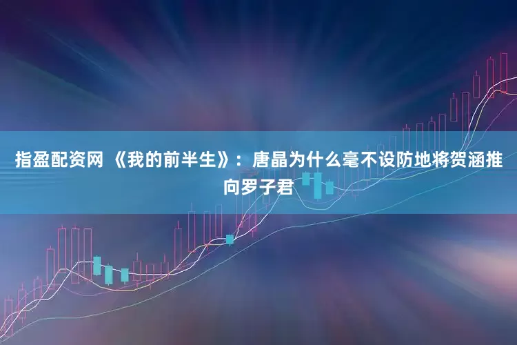 指盈配资网 《我的前半生》：唐晶为什么毫不设防地将贺涵推向罗子君
